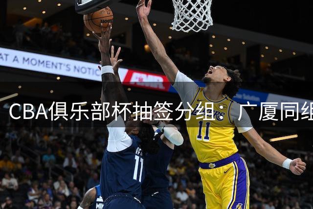 CBA俱乐部杯抽签分组：广厦同组北京 山东广东D组